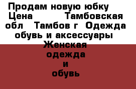 Продам новую юбку.  › Цена ­ 800 - Тамбовская обл., Тамбов г. Одежда, обувь и аксессуары » Женская одежда и обувь   . Тамбовская обл.,Тамбов г.